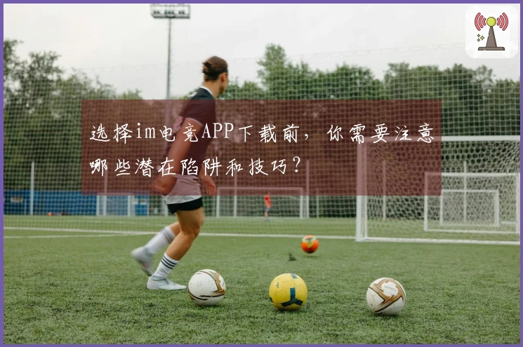 选择im电竞APP下载前，你需要注意哪些潜在陷阱和技巧？