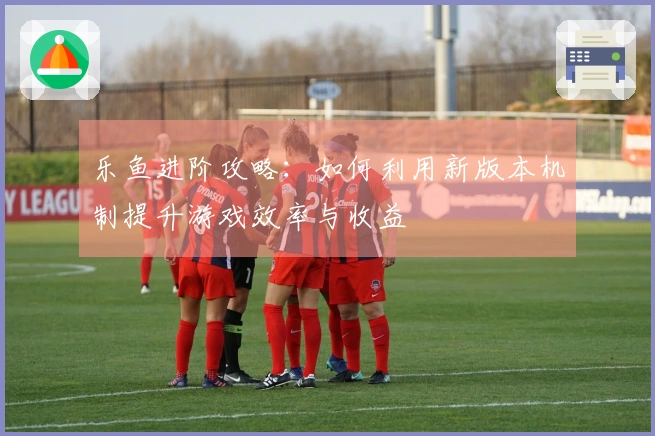 乐鱼进阶攻略：如何利用新版本机制提升游戏效率与收益