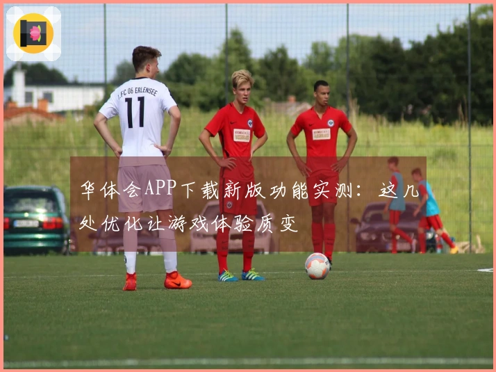 华体会APP下载新版功能实测：这几处优化让游戏体验质变