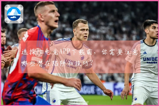 选择im电竞APP下载前，你需要注意哪些潜在陷阱和技巧？